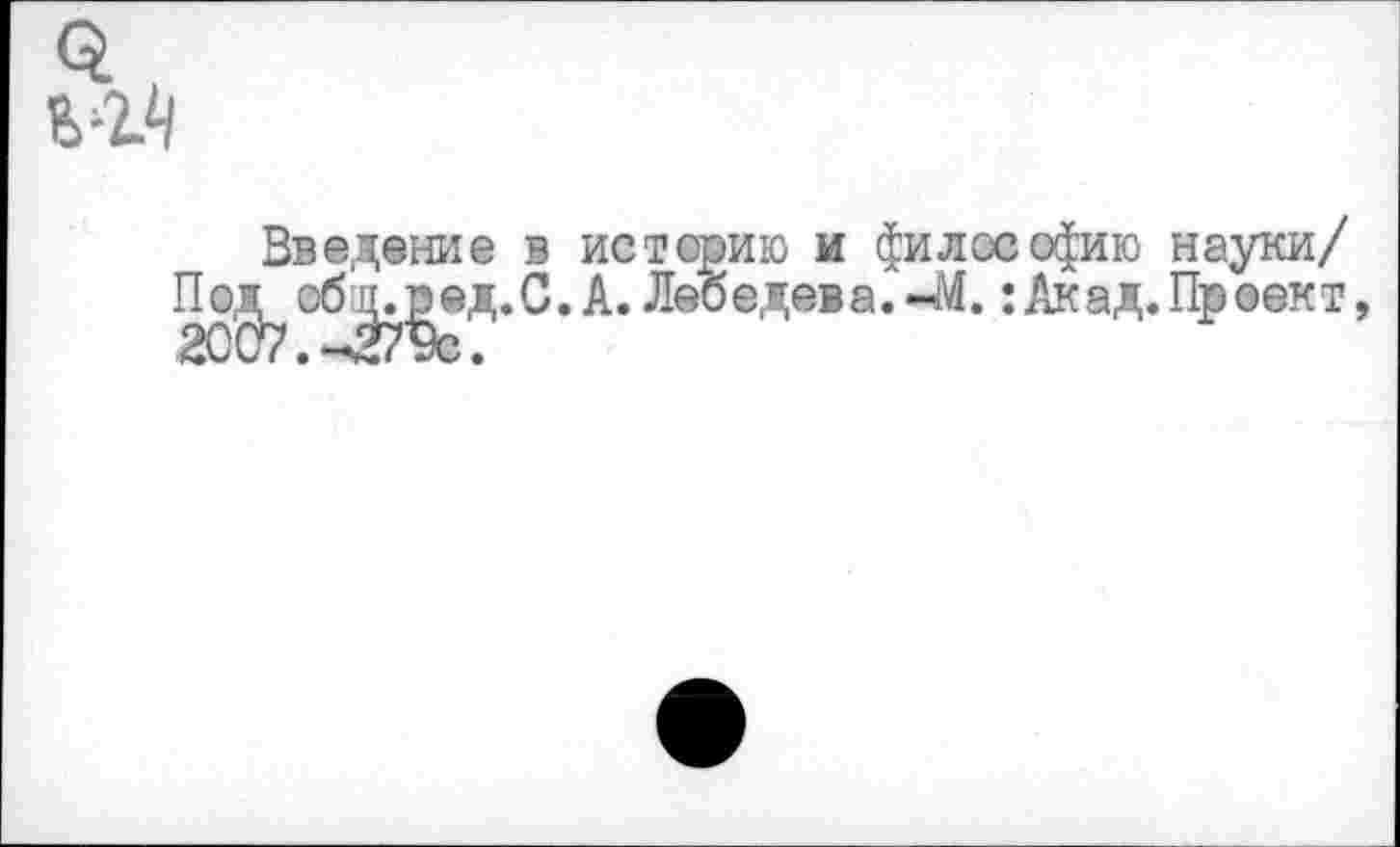 ﻿
Введение в истерию и философию науки/ П о.г^ обаузед. С. А. Лебедев а. 4<.: Акад. Пр оек т,